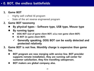 23
• 0. BOT, the endless battlefields
1. Game BOT
– Highly well crafted AI program
– State of the art reverse engineered program
2. Game BOT taxonomy
 By physical types - Software type, USB type, Mouse type
 By running types
 OOG BOT (out of game client BOT; a.k.a non game client BOT)
 IG BOT (in game client BOT)
 Generally speaking, OOG BOT can be easily detected and
protected relatively
3. Game BOT is not free. Monthly charge is expensive than game
fee.
 BOT program are now merging with service line. BOT provider
supports remote installation, they are running call center for
customer satisfaction, they hire travelling salesperson.
 BOT makers are global company also.
 
