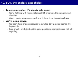 24
• 0. BOT, the endless battlefields
• To use a metaphor, It’s already cold game.
– We’re fighting with many malicious BOT programs. It’s outnumbered
situation.
– Always game programmers will lose if there is no innovational way.
• We’re losing power.
– We don’t have enough resource to develop BOT-proofed games. It’s
impossible.
– Even small ~ mid sized online game publishing companies can not tell
anything.
 