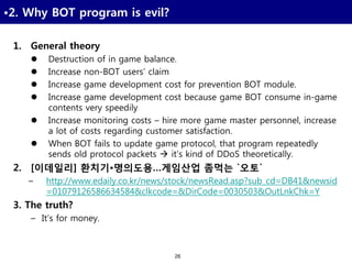 26
•2. Why BOT program is evil?
1. General theory
 Destruction of in game balance.
 Increase non-BOT users’ claim
 Increase game development cost for prevention BOT module.
 Increase game development cost because game BOT consume in-game
contents very speedily
 Increase monitoring costs – hire more game master personnel, increase
a lot of costs regarding customer satisfaction.
 When BOT fails to update game protocol, that program repeatedly
sends old protocol packets  it’s kind of DDoS theoretically.
2. [이데일리] 환치기•명의도용…게임산업 좀먹는 `오토`
– http://www.edaily.co.kr/news/stock/newsRead.asp?sub_cd=DB41&newsid
=01079126586634584&clkcode=&DirCode=0030503&OutLnkChk=Y
3. The truth?
– It’s for money.
 
