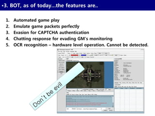 27
•3. BOT, as of today…the features are..
1. Automated game play
2. Emulate game packets perfectly
3. Evasion for CAPTCHA authentication
4. Chatting response for evading GM’s monitoring
5. OCR recognition – hardware level operation. Cannot be detected.
 