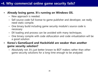 28
•4. Why commercial online game security fails?
• Already losing game. It’s running on Windows OS.
– New approach is needed.
– Sell source code full license to game publisher and developer, we really
need static compile.
– One binary build including game security module’s source code is
necessary
– Dll loading and process can be avoided with many techniques.
– One binary compile with code obfuscation and code virtualization will be
a good solution
• Korea’s GameGuard and Hackshield are weaker than another
game security solution?
– Absolutely not. It’s just better known to BOT makers rather than other
game security solutions for a long time enough to be analyzed.
 
