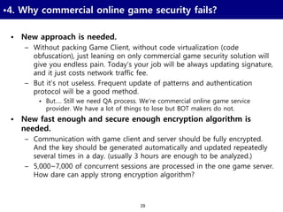 29
•4. Why commercial online game security fails?
• New approach is needed.
– Without packing Game Client, without code virtualization (code
obfuscation), just leaning on only commercial game security solution will
give you endless pain. Today’s your job will be always updating signature,
and it just costs network traffic fee.
– But it’s not useless. Frequent update of patterns and authentication
protocol will be a good method.
• But…. Still we need QA process. We’re commercial online game service
provider. We have a lot of things to lose but BOT makers do not.
• New fast enough and secure enough encryption algorithm is
needed.
– Communication with game client and server should be fully encrypted.
And the key should be generated automatically and updated repeatedly
several times in a day. (usually 3 hours are enough to be analyzed.)
– 5,000~7,000 of concurrent sessions are processed in the one game server.
How dare can apply strong encryption algorithm?
 