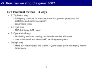 30
•5. How can we stop the game BOT?
• BOT treatment method – 4 ways
– 1. Technical way
• Third party solutions for memory protection, process protection, file
protection and packet encryption.
• Server logic check
– 2. Legal way
• BOT distributor, BOT maker
– 3. Operational way
• Monitoring and user banning, it can make conflict with users.
• User volunteered restriction – self sanitizing eco-system.
– Design way
• Make BOT meaningless and useless - Quest-based game and Highly Action-
based game
 