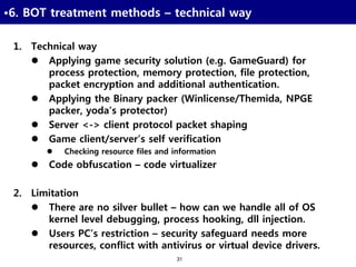31
•6. BOT treatment methods – technical way
1. Technical way
 Applying game security solution (e.g. GameGuard) for
process protection, memory protection, file protection,
packet encryption and additional authentication.
 Applying the Binary packer (Winlicense/Themida, NPGE
packer, yoda’s protector)
 Server <-> client protocol packet shaping
 Game client/server’s self verification
 Checking resource files and information
 Code obfuscation – code virtualizer
2. Limitation
 There are no silver bullet – how can we handle all of OS
kernel level debugging, process hooking, dll injection.
 Users PC’s restriction – security safeguard needs more
resources, conflict with antivirus or virtual device drivers.
 
