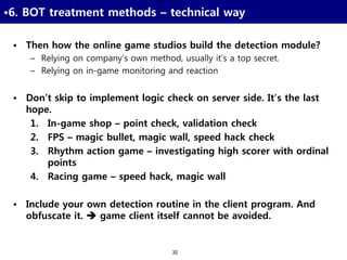 32
•6. BOT treatment methods – technical way
• Then how the online game studios build the detection module?
– Relying on company’s own method, usually it’s a top secret.
– Relying on in-game monitoring and reaction
• Don’t skip to implement logic check on server side. It’s the last
hope.
1. In-game shop – point check, validation check
2. FPS – magic bullet, magic wall, speed hack check
3. Rhythm action game – investigating high scorer with ordinal
points
4. Racing game – speed hack, magic wall
• Include your own detection routine in the client program. And
obfuscate it.  game client itself cannot be avoided.
 