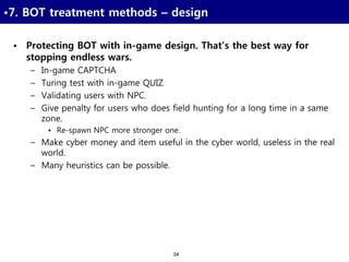 34
•7. BOT treatment methods – design
• Protecting BOT with in-game design. That’s the best way for
stopping endless wars.
– In-game CAPTCHA
– Turing test with in-game QUIZ
– Validating users with NPC.
– Give penalty for users who does field hunting for a long time in a same
zone.
• Re-spawn NPC more stronger one.
– Make cyber money and item useful in the cyber world, useless in the real
world.
– Many heuristics can be possible.
 