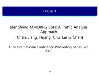 37
•Paper 1
Identifying MMORPG Bots: A Traffic Analysis
Approach
[ Chen, Jiang, Huang, Chu, Lei & Chen]
ACM International Conference Proceeding Series, Vol.
2006
 
