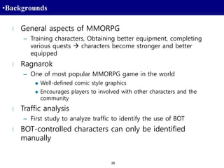 38
•Backgrounds
l General aspects of MMORPG
– Training characters, Obtaining better equipment, completing
various quests  characters become stronger and better
equipped
l Ragnarok
– One of most popular MMORPG game in the world
 Well-defined comic style graphics
 Encourages players to involved with other characters and the
community
l Traffic analysis
– First study to analyze traffic to identify the use of BOT
l BOT-controlled characters can only be identified
manually
 