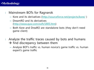 39
•Methodology
l Mainstream BOTs for Ragnarok
– Kore and its derivatives (http://sourceforce.net/projects/kore/ )
– DreamRO and its derivatives
(http://www.ayxz.com/soft/1805.htm)
– Both Kore and DreaRO are standalone bots (they don’t need
game client)
l Analyze the traffic traces caused by bots and humans
 find discrepancy between them
– Analyze BOT’s traffic vs. human novice’s game traffic vs. human
expert’s game traffic
 