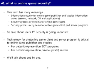 4
•0. what is online game security?
• This term has many meanings
- Information security for online game publisher and studios information
assets (servers, network, DB and applications)
- Security process or systems for online game users
- Security process or systems for online game client and server programs
- To care about users’ PC security is going important
- Technology for protecting game client and server program is critical
to online game publisher and studios
- For detection/prevention BOT programs
- For detection/prevention private (pirate) servers
• We’ll talk about one by one.
 