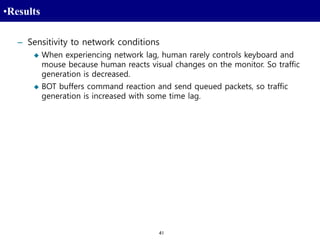 41
•Results
– Sensitivity to network conditions
 When experiencing network lag, human rarely controls keyboard and
mouse because human reacts visual changes on the monitor. So traffic
generation is decreased.
 BOT buffers command reaction and send queued packets, so traffic
generation is increased with some time lag.
 