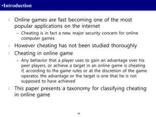 43
•Introduction
l Online games are fast becoming one of the most
popular applications on the internet
– Cheating is in fact a new, major security concern for online
computer games
l However cheating has not been studied thoroughly
l Cheating in online game
– Any behavior that a player uses to gain an advantage over his
peer players, or achieve a target in an online game is cheating
if, according to the game rules or at the discretion of the game
operator, the advantage or the target is one that he is not
supposed to have achieved
l This paper presents a taxonomy for classifying cheating
in online game
 