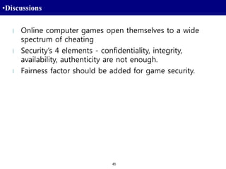 45
•Discussions
l Online computer games open themselves to a wide
spectrum of cheating
l Security’s 4 elements - confidentiality, integrity,
availability, authenticity are not enough.
l Fairness factor should be added for game security.
 