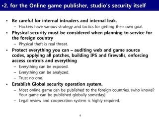 6
•2. for the Online game publisher, studio’s security itself
• Be careful for internal intruders and internal leak.
– Hackers have various strategy and tactics for getting their own goal.
• Physical security must be considered when planning to service for
the foreign country
– Physical theft is real threat.
• Protect everything you can – auditing web and game source
codes, applying all patches, building IPS and firewalls, enforcing
access controls and everything
– Everything can be exposed.
– Everything can be analyzed.
– Trust no one.
• Establish Global security operation system.
– Most online game can be published to the foreign countries. (who knows?
Your game can be published globally someday)
– Legal review and cooperation system is highly required.
 