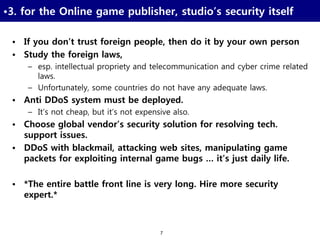 7
•3. for the Online game publisher, studio’s security itself
• If you don’t trust foreign people, then do it by your own person
• Study the foreign laws,
– esp. intellectual propriety and telecommunication and cyber crime related
laws.
– Unfortunately, some countries do not have any adequate laws.
• Anti DDoS system must be deployed.
– It’s not cheap, but it’s not expensive also.
• Choose global vendor’s security solution for resolving tech.
support issues.
• DDoS with blackmail, attacking web sites, manipulating game
packets for exploiting internal game bugs … it’s just daily life.
• *The entire battle front line is very long. Hire more security
expert.*
 