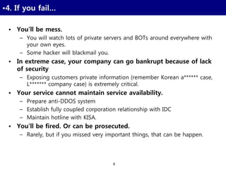 8
•4. If you fail…
• You’ll be mess.
– You will watch lots of private servers and BOTs around everywhere with
your own eyes.
– Some hacker will blackmail you.
• In extreme case, your company can go bankrupt because of lack
of security
– Exposing customers private information (remember Korean a****** case,
L******* company case) is extremely critical.
• Your service cannot maintain service availability.
– Prepare anti-DDOS system
– Establish fully coupled corporation relationship with IDC
– Maintain hotline with KISA.
• You’ll be fired. Or can be prosecuted.
– Rarely, but if you missed very important things, that can be happen.
 