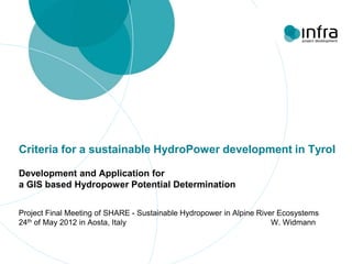 Criteria for a sustainable HydroPower development in Tyrol

Development and Application for
a GIS based Hydropower Potential Determination


Project Final Meeting of SHARE - Sustainable Hydropower in Alpine River Ecosystems
24th of May 2012 in Aosta, Italy                                      W. Widmann
 