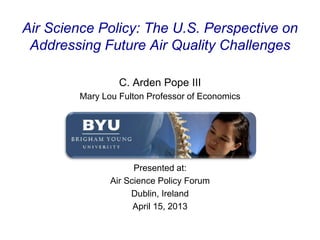Air Science Policy: The U.S. Perspective on
Addressing Future Air Quality Challenges
C. Arden Pope III
Mary Lou Fulton Professor of Economics
Presented at:
Air Science Policy Forum
Dublin, Ireland
April 15, 2013
 