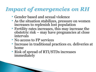  Gender based and sexual violence
 As the situation stabilizes, pressure on women
  increases to replenish lost population
 Fertility rates increases, this may increase the
  obstetric risk – may have pregnancies at close
  intervals
 No access to FP services
 Increase in traditional practices ex. deliveries at
  home
 Risk of spread of RTI/STDs increases
  immediately
 