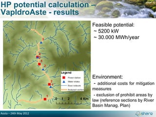 HP potential calculation –
                                                     page 11


VapIdroAste - results
                         Feasible potential:
                         ~ 5200 kW
                         ~ 30.000 MWh/year




                         Environment:
                         - additional costs for mitigation
                         measures
                          - exclusion of prohibit areas by
                         law (reference sections by River
                         Basin Manag. Plan)
Aosta – 24th May 2012
 
