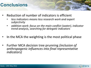 page 17

Conclusions

  • Reduction of number of indicators is efficient
        •    less indicators means less research work and expert
             subjectivity
        •    addition work: focus on the main conflict (water), indicator
             trend analysis, searching for delegate indicators

  • In the MCA the weighting is the most political phase

  • Further MCA decision tree prunning (inclusion of
    anthropogenic influences into final representative
    indicators)


Aosta – 24th May 2012
 