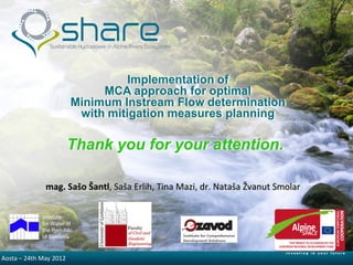 Implementation of
                             MCA approach for optimal
                        Minimum Instream Flow determination
                         with mitigation measures planning

                        Thank you for your attention.

              mag. Sašo Šantl, Saša Erlih, Tina Mazi, dr. Nataša Žvanut Smolar

             Institute
             for Water of
             the Republic
             of Slovenia



Aosta –5/30/2012 2012
        24th May
 