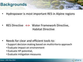 page 2

Backgrounds

  • Hydropower is most important RES in Alpine regions


  • RES Directive <-> Water Framework Directive,
                      Habitat Directive


  • Needs for clear and efficient tools to:
        • Support decision making based on multicriteria approach
        • Evaluate impact on environment
        • Evaluate HP potential,
        • Evaluate mitigation measures
Aosta – 24th May 2012
 