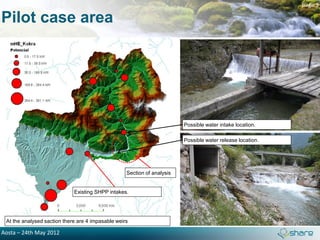 page 3

Pilot case area




                                                                         Possible water intake location.

                                                                         Possible water release location.




                                                   Section of analysis


                             Existing SHPP intakes.




 At the analysed saction there are 4 impasable weirs

Aosta – 24th May 2012
 