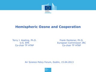 Hemispheric Ozone and Cooperation
Terry J. Keating, Ph.D.
U.S. EPA
Co-chair TF HTAP
Frank Dentener, Ph.D.
European Commission JRC
Co-chair TF HTAP
Air Science Policy Forum, Dublin, 15.04.2013
 