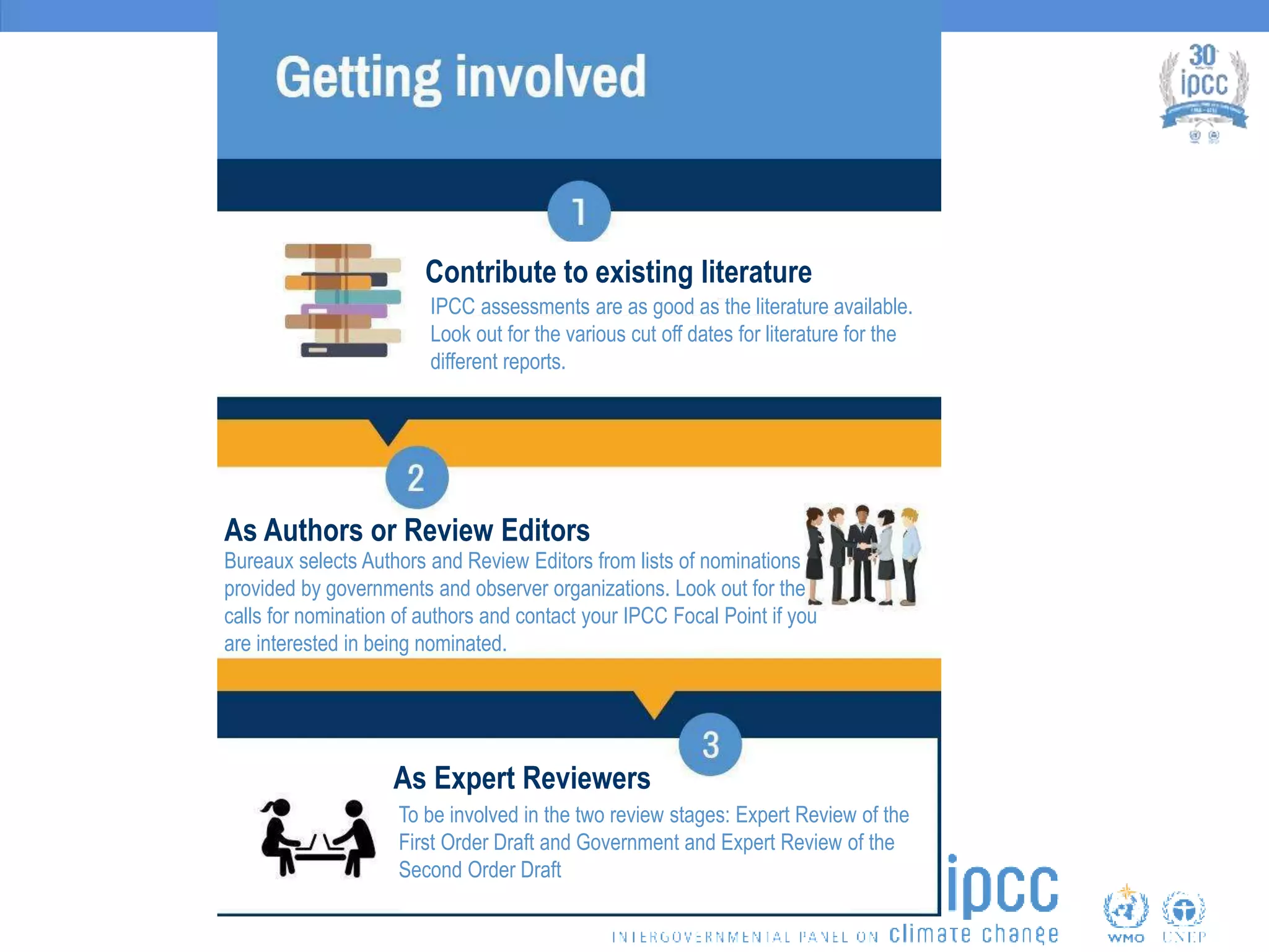Bureaux selects Authors and Review Editors from lists of nominations
provided by governments and observer organizations. Look out for the
calls for nomination of authors and contact your IPCC Focal Point if you
are interested in being nominated.
As Authors or Review Editors
Contribute to existing literature
To be involved in the two review stages: Expert Review of the
First Order Draft and Government and Expert Review of the
Second Order Draft
As Expert Reviewers
IPCC assessments are as good as the literature available.
Look out for the various cut off dates for literature for the
different reports.
 