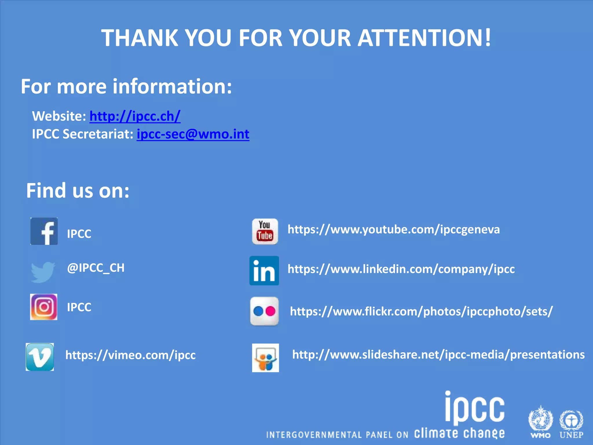 IPCC
IPCC
http://www.slideshare.net/ipcc-media/presentations
https://www.youtube.com/ipccgeneva
Find us on:
Website: http://ipcc.ch/
IPCC Secretariat: ipcc-sec@wmo.int
@IPCC_CH https://www.linkedin.com/company/ipcc
https://www.flickr.com/photos/ipccphoto/sets/
https://vimeo.com/ipcc
THANK YOU FOR YOUR ATTENTION!
For more information:
 
