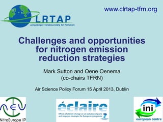Challenges and opportunities
for nitrogen emission
reduction strategies
Mark Sutton and Oene Oenema
(co-chairs TFRN)
Air Science Policy Forum 15 April 2013, Dublin
www.clrtap-tfrn.org
 