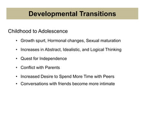 Childhood to Adolescence
• Growth spurt, Hormonal changes, Sexual maturation
• Increases in Abstract, Idealistic, and Logical Thinking
• Quest for Independence
• Conflict with Parents
• Increased Desire to Spend More Time with Peers
• Conversations with friends become more intimate
Developmental Transitions
 