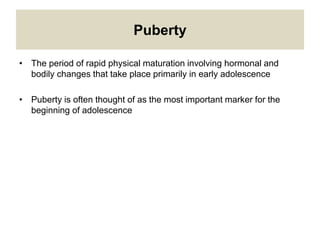 Puberty
• The period of rapid physical maturation involving hormonal and
bodily changes that take place primarily in early adolescence
• Puberty is often thought of as the most important marker for the
beginning of adolescence
 