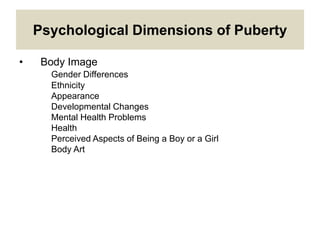 Psychological Dimensions of Puberty
• Body Image
Gender Differences
Ethnicity
Appearance
Developmental Changes
Mental Health Problems
Health
Perceived Aspects of Being a Boy or a Girl
Body Art
 