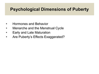 Psychological Dimensions of Puberty
• Hormones and Behavior
• Menarche and the Menstrual Cycle
• Early and Late Maturation
• Are Puberty’s Effects Exaggerated?
 