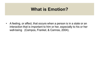 What is Emotion?
• A feeling, or affect, that occurs when a person is in a state or an
interaction that is important to him or her, especially to his or her
well-being (Campos, Frankel, & Camras, 2004).
 