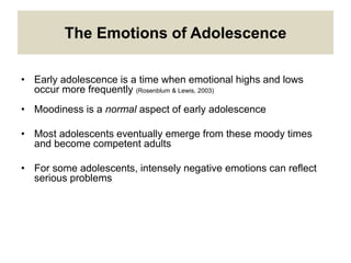 The Emotions of Adolescence
• Early adolescence is a time when emotional highs and lows
occur more frequently (Rosenblum & Lewis, 2003)
• Moodiness is a normal aspect of early adolescence
• Most adolescents eventually emerge from these moody times
and become competent adults
• For some adolescents, intensely negative emotions can reflect
serious problems
 