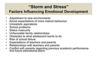 • Adjustment to new environments
• Social expectations of more mature behaviour
• Unrealistic aspirations
• School problems
• Status insecurity
• Unfavorable family relationships
• Obstacles to what adolescent wants to do
• Risk of school failure
• Expectations of teachers and parents
• Relationships with teachers and parents
• Conflict with parents regarding previous academic performance
and future educational plans
“Storm and Stress”
Factors Influencing Emotional Development
 