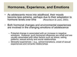 Hormones, Experience, and Emotions
• As adolescents move into adulthood, their moods
become less extreme, perhaps due to their adaptation to
hormone levels over time (Rosenblum & Lewis, 2003).
• Both hormonal changes and environmental experiences
are involved in the changing emotions of adolescence
– Pubertal change is associated with an increase in negative
emotions. However, such hormonal influences are small and are
usually associated with other factors such as stress, eating
patterns, sexual activity and social relationships
– Stressful experiences – e.g., school transitions, onset of sexual
experiences and romantic relationships
 