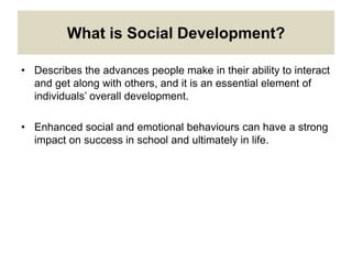 What is Social Development?
• Describes the advances people make in their ability to interact
and get along with others, and it is an essential element of
individuals’ overall development.
• Enhanced social and emotional behaviours can have a strong
impact on success in school and ultimately in life.
 