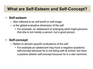 What are Self-Esteem and Self-Concept?
• Self-esteem
– Also referred to as self-worth or self-image
– is the global evaluative dimension of the self
• For example, an adolescent or emerging adult might perceive
that she is not merely a person, but a good person.
• Self-concept
– Refers to domain-specific evaluations of the self.
• For example an adolescent may have a negative academic
self-concept because he is not doing well at school, but have
a positive athletic self-concept because he is a star swimmer.
 