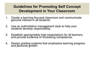 Guidelines for Promoting Self Concept
Development in Your Classroom
1. Create a learning-focused classroom and communicate
genuine interest in all students.
2. Use an authoritative management style to help your
students develop responsibility.
3. Establish appropriately high expectations for all learners,
and provide evidence of increasing competence.
4. Design grading systems that emphasize learning progress
and personal growth.
 