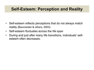 Self-Esteem: Perception and Reality
• Self-esteem reflects perceptions that do not always match
reality (Baumeister & others, 2003).
• Self-esteem fluctuates across the life span
• During and just after many life transitions, individuals’ self-
esteem often decreases.
 