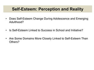 Self-Esteem: Perception and Reality
• Does Self-Esteem Change During Adolescence and Emerging
Adulthood?
• Is Self-Esteem Linked to Success in School and Initiative?
• Are Some Domains More Closely Linked to Self-Esteem Than
Others?
 
