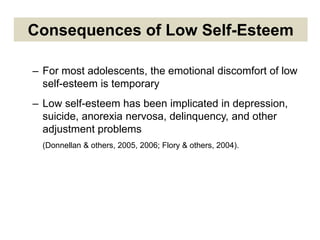 Consequences of Low Self-Esteem
– For most adolescents, the emotional discomfort of low
self-esteem is temporary
– Low self-esteem has been implicated in depression,
suicide, anorexia nervosa, delinquency, and other
adjustment problems
(Donnellan & others, 2005, 2006; Flory & others, 2004).
 