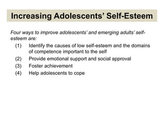 Increasing Adolescents’ Self-Esteem
Four ways to improve adolescents’ and emerging adults’ self-
esteem are:
(1) Identify the causes of low self-esteem and the domains
of competence important to the self
(2) Provide emotional support and social approval
(3) Foster achievement
(4) Help adolescents to cope
 