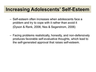 Increasing Adolescents’ Self-Esteem
– Self-esteem often increases when adolescents face a
problem and try to cope with it rather than avoid it
(Dyson & Renk, 2006; Nes & Segerstrom, 2006)
– Facing problems realistically, honestly, and non-defensively
produces favorable self-evaluative thoughts, which lead to
the self-generated approval that raises self-esteem.
 