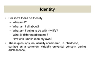 Identity
• Erikson’s Ideas on Identity
– Who am I?
– What am I all about?
– What am I going to do with my life?
– What is different about me?
– How can I make it on my own?
• These questions, not usually considered in childhood,
surface as a common, virtually universal concern during
adolescence.
 