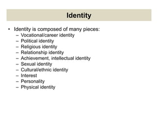 Identity
• Identity is composed of many pieces:
– Vocational/career identity
– Political identity
– Religious identity
– Relationship identity
– Achievement, intellectual identity
– Sexual identity
– Cultural/ethnic identity
– Interest
– Personality
– Physical identity
 